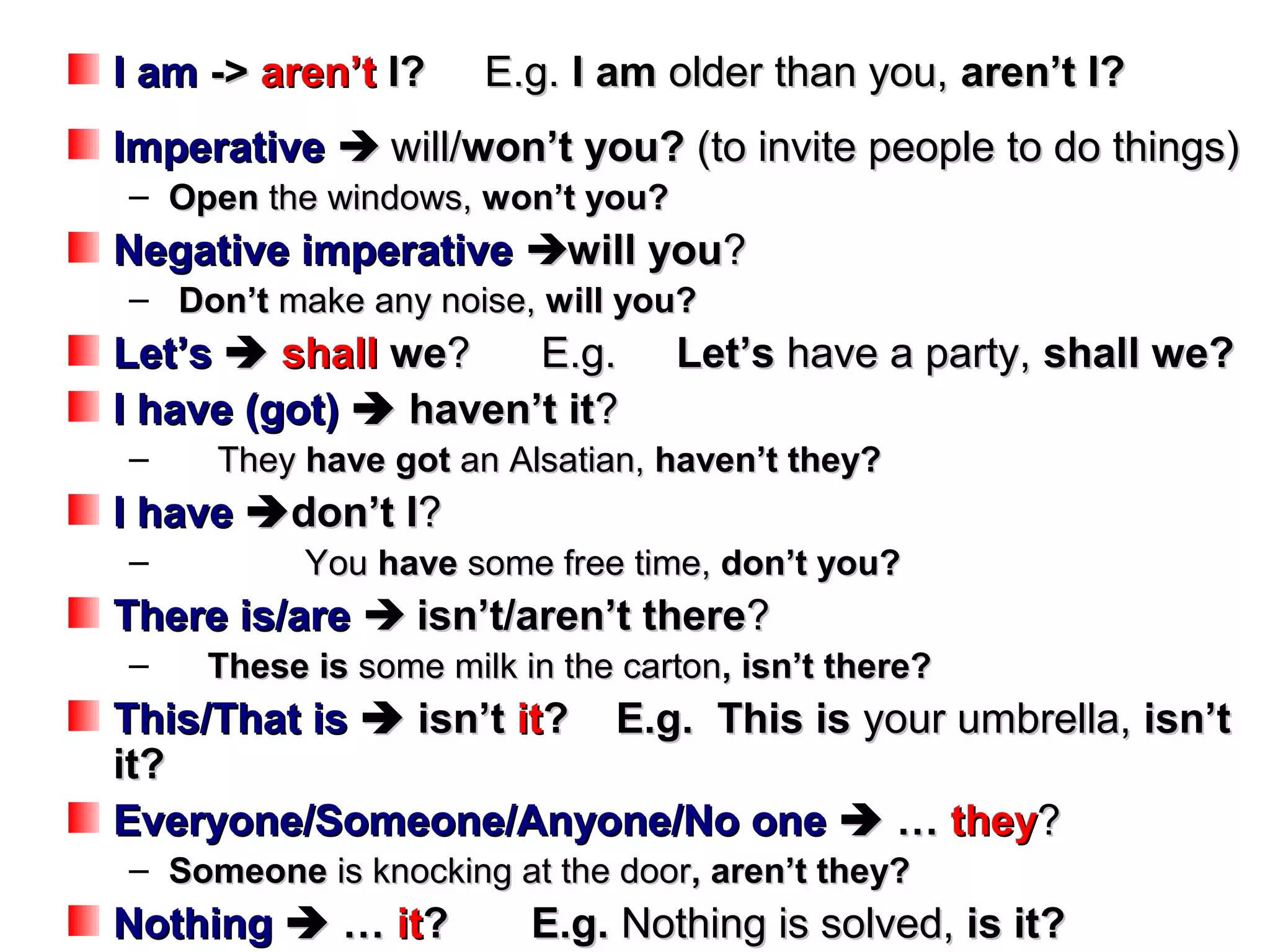 I am -> aren’t I?     E.g. I am older than you, aren’t I?
Imperative  will/won’t you? (to invite people to do things)
– Open the windows, won’t you?
Negative imperative will you?
– Don’t make any noise, will you?
Let’s  shall we?    E.g.         Let’s have a party, shall we?
I have (got)  haven’t it?
–    They have got an Alsatian, haven’t they?
I have  don’t I?
–          You have some free time, don’t you?
There is/are  isn’t/aren’t there?
–    These is some milk in the carton, isn’t there?
This/That is  isn’t it? E.g. This is your umbrella, isn’t
it?
Everyone/Someone/Anyone/No one  … they?
– Someone is knocking at the door, aren’t they?
Nothing  … it?          E.g. Nothing is solved, is it?
 