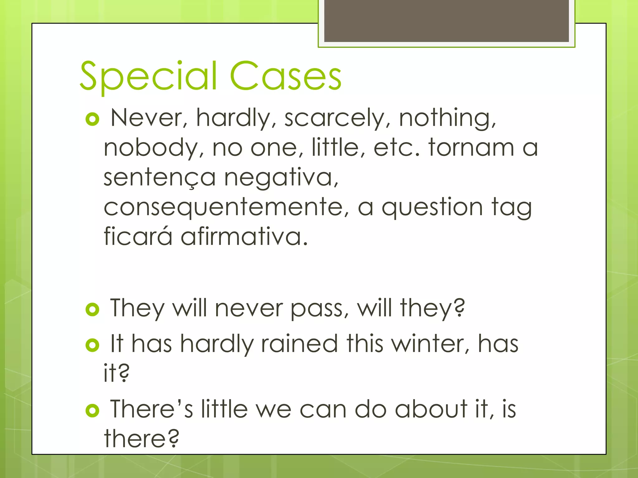 Special Cases
 Never, hardly, scarcely, nothing,
nobody, no one, little, etc. tornam a
sentença negativa,
consequentemente, a question tag
ficará afirmativa.
 They will never pass, will they?
 It has hardly rained this winter, has
it?
 There‟s little we can do about it, is
there?
 
