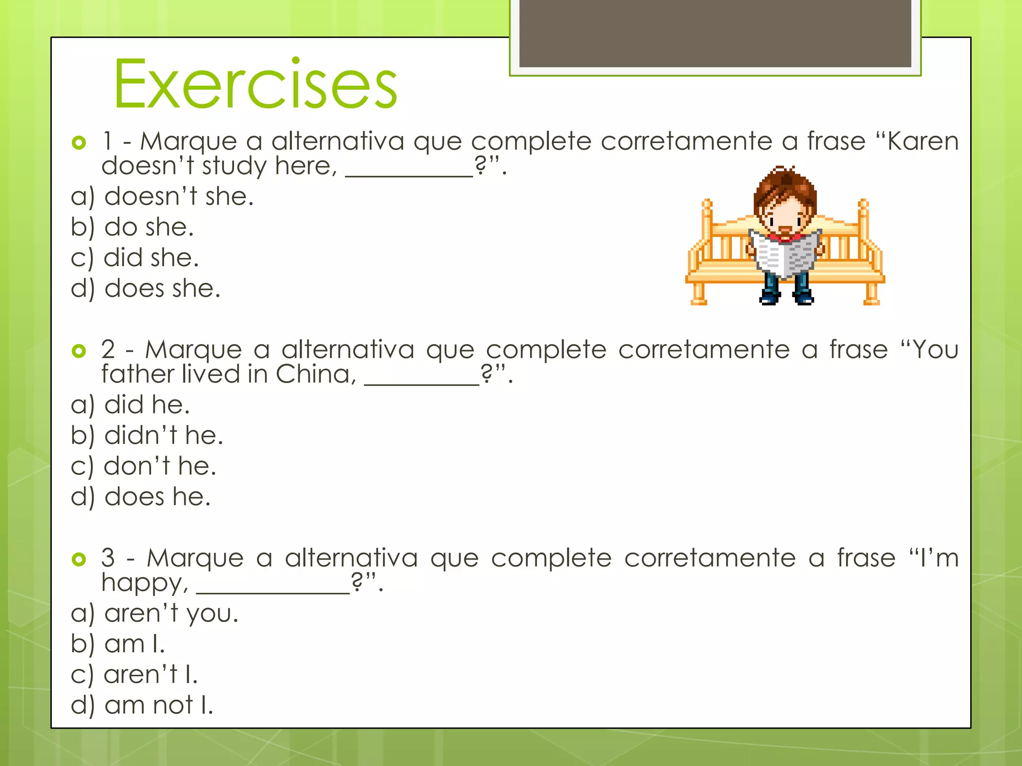 Exercises
 1 - Marque a alternativa que complete corretamente a frase “Karen
doesn‟t study here, __________?”.
a) doesn‟t she.
b) do she.
c) did she.
d) does she.
 2 - Marque a alternativa que complete corretamente a frase “You
father lived in China, _________?”.
a) did he.
b) didn‟t he.
c) don‟t he.
d) does he.
 3 - Marque a alternativa que complete corretamente a frase “I‟m
happy, ____________?”.
a) aren‟t you.
b) am I.
c) aren‟t I.
d) am not I.
 