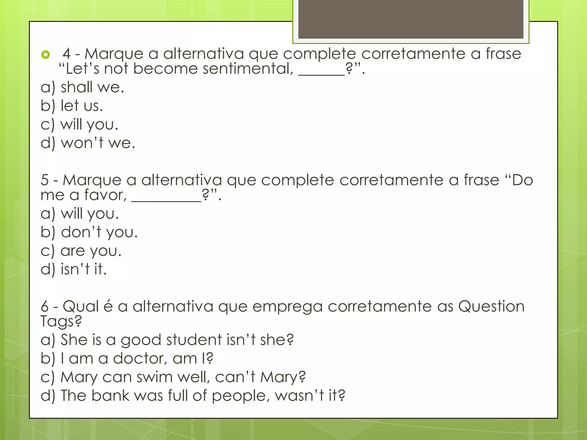  4 - Marque a alternativa que complete corretamente a frase
“Let‟s not become sentimental, ______?”.
a) shall we.
b) let us.
c) will you.
d) won‟t we.
5 - Marque a alternativa que complete corretamente a frase “Do
me a favor, _________?”.
a) will you.
b) don‟t you.
c) are you.
d) isn‟t it.
6 - Qual é a alternativa que emprega corretamente as Question
Tags?
a) She is a good student isn‟t she?
b) I am a doctor, am I?
c) Mary can swim well, can‟t Mary?
d) The bank was full of people, wasn‟t it?
 