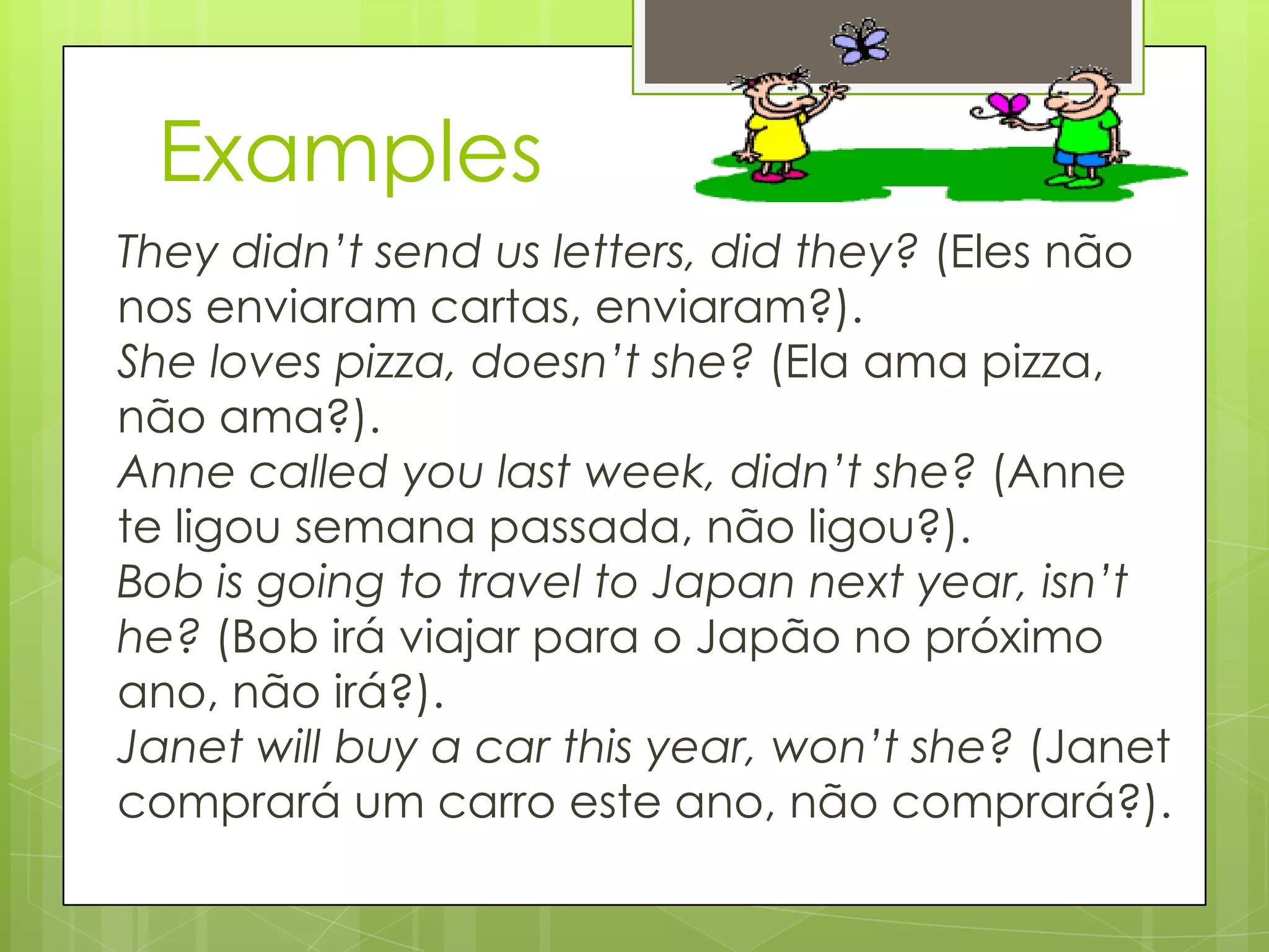Examples
They didn’t send us letters, did they? (Eles não
nos enviaram cartas, enviaram?).
She loves pizza, doesn’t she? (Ela ama pizza,
não ama?).
Anne called you last week, didn’t she? (Anne
te ligou semana passada, não ligou?).
Bob is going to travel to Japan next year, isn’t
he? (Bob irá viajar para o Japão no próximo
ano, não irá?).
Janet will buy a car this year, won’t she? (Janet
comprará um carro este ano, não comprará?).
 
