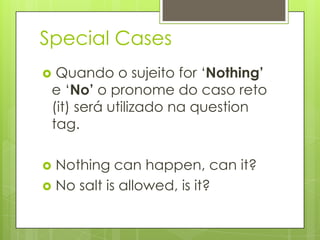 Special Cases
 Quando o sujeito for „Nothing’
e „No’ o pronome do caso reto
(it) será utilizado na question
tag.
 Nothing can happen, can it?
 No salt is allowed, is it?
 
