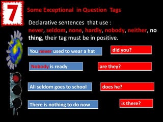 Some Exceptional in Question Tags
Declarative sentences that use :
never, seldom, none, hardly, nobody, neither, no
thing, their tag must be in positive.
You never used to wear a hat
Nobody is ready
Ali seldom goes to school
There is nothing to do now
did you?
are they?
does he?
is there?
 