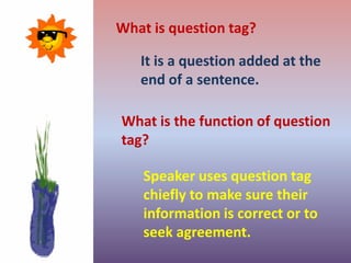 What is question tag?
It is a question added at the
end of a sentence.
What is the function of question
tag?
Speaker uses question tag
chiefly to make sure their
information is correct or to
seek agreement.
 