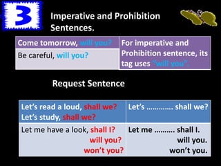 Imperative and Prohibition
Sentences.
Come tomorrow, will you? For imperative and
Prohibition sentence, its
tag uses “will you”.
Be careful, will you?
Request Sentence
Let’s read a loud, shall we?
Let’s study, shall we?
Let’s …………. shall we?
Let me have a look, shall I?
will you?
won’t you?
Let me ………. shall I.
will you.
won’t you.
 