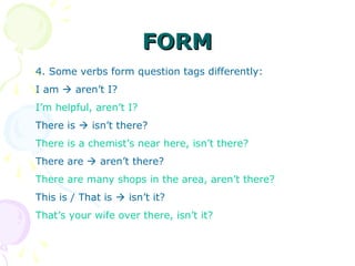 FORMFORM
4. Some verbs form question tags differently:
I am  aren’t I?
I’m helpful, aren’t I?
There is  isn’t there?
There is a chemist’s near here, isn’t there?
There are  aren’t there?
There are many shops in the area, aren’t there?
This is / That is  isn’t it?
That’s your wife over there, isn’t it?
 