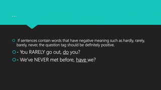 …
 If sentences contain words that have negative meaning such as hardly, rarely,
barely, never, the question tag should be definitely positive.
- You RARELY go out, do you?
- We’ve NEVER met before, have we?
 
