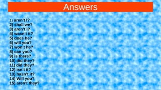 Answers
1) aren’t I?
2) shall we?
3) aren’t I?
4) wasn’t it?
5) does he?
6) will you?
7) won’t he?
8) can you?
9) is there?
10) did they?
11) did they?
12) isn’t it?
13) hasn’t it?
14) Will you?
15) aren’t they?
 