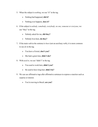 5. When the subject is nothing, we use “it” in the tag.
 Nothing bad happened, did it?
 Nothing ever happens, does it?
6. If the subject is nobody, somebody, everybody, no one, someone or everyone, we
use “they” in the tag.
 Nobody asked for me, did they?
 Nobody lives here, do they?
7. If the main verb in the sentence is have (not an auxiliary verb), it is more common
to use do in the tag.
 You have a Ferrari, don’t you?
 She had a great time, didn’t she?
8. With used to, we use “didn’t” in the tag.
 You used to work here, didn’t you?
 He used to have long hair, didn’t he?
9. We can use affirmative tags after affirmative sentences to express a reaction such as
surprise or interest.
 You’re moving to Brazil, are you?
 