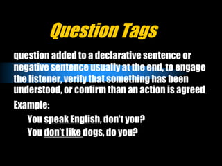 Question Tags
question added to a declarative sentence or
negative sentence usually at the end, to engage
the listener, verify that something has been
understood, or confirm than an action is agreed.
Example:
You speak English, don’t you?
You don’t like dogs, do you?
 