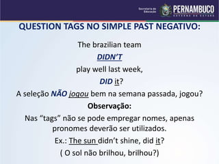 QUESTION TAGS NO SIMPLE PAST NEGATIVO:
The brazilian team
DIDN’T
play well last week,
DID it?
A seleção NÃO jogou bem na semana passada, jogou?
Observação:
Nas “tags” não se pode empregar nomes, apenas
pronomes deverão ser utilizados.
Ex.: The sun didn’t shine, did it?
( O sol não brilhou, brilhou?)
 