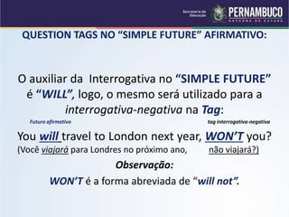 QUESTION TAGS NO “SIMPLE FUTURE” AFIRMATIVO:
O auxiliar da Interrogativa no “SIMPLE FUTURE”
é “WILL”, logo, o mesmo será utilizado para a
interrogativa-negativa na Tag:
Futuro afirmativo tag interrogativa-negativa
You will travel to London next year, WON’T you?
(Você viajará para Londres no próximo ano, não viajará?)
Observação:
WON’T é a forma abreviada de “will not”.
 