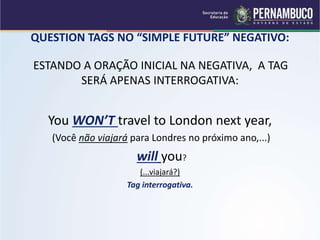 QUESTION TAGS NO “SIMPLE FUTURE” NEGATIVO:
ESTANDO A ORAÇÃO INICIAL NA NEGATIVA, A TAG
SERÁ APENAS INTERROGATIVA:
You WON’T travel to London next year,
(Você não viajará para Londres no próximo ano,...)
will you?
(...viajará?)
Tag interrogativa.
 