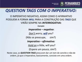 QUESTION TAGS COM O IMPERATIVO:
O IMPERATIVO NEGATIVO, ASSIM COMO O AFIRMATIVO
POSSUEM A FORMA WILL PARA A CONSTRUÇÃO DAS TAGS QUE
VIRÃO SEMPRE NA INTERROGATIVA:
Exemplo:
Imperativo – negativo:
Don’t worry, will you?
(Não se preocupe, sim?)
Imperativo – afirmativo:
Hold on a little, will you?
(Espere um pouco, sim?)
Neste caso, as QUESTION TAGS procuram dar um tom de convite e não de
ordem, já que o Imperativo, basicamente, consiste em uma ordem.
 