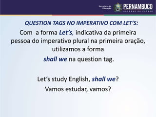 QUESTION TAGS NO IMPERATIVO COM LET’S:
Com a forma Let’s, indicativa da primeira
pessoa do imperativo plural na primeira oração,
utilizamos a forma
shall we na question tag.
Let’s study English, shall we?
Vamos estudar, vamos?
 
