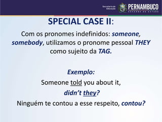 SPECIAL CASE II:
Com os pronomes indefinidos: someone,
somebody, utilizamos o pronome pessoal THEY
como sujeito da TAG.
Exemplo:
Someone told you about it,
didn’t they?
Ninguém te contou a esse respeito, contou?
 
