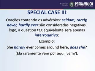 SPECIAL CASE III:
Orações contendo os advérbios: seldom, rarely,
never, hardly ever são consideradas negativas,
logo, a question tag equivalente será apenas
interrogativa:
Exemplo:
She hardly ever comes around here, does she?
(Ela raramente vem por aqui, vem?).
 