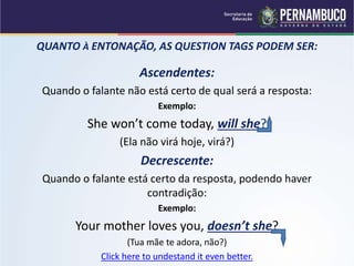 QUANTO À ENTONAÇÃO, AS QUESTION TAGS PODEM SER:
Ascendentes:
Quando o falante não está certo de qual será a resposta:
Exemplo:
She won’t come today, will she?
(Ela não virá hoje, virá?)
Decrescente:
Quando o falante está certo da resposta, podendo haver
contradição:
Exemplo:
Your mother loves you, doesn’t she?
(Tua mãe te adora, não?)
Click here to undestand it even better.
 