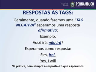 RESPOSTAS ÀS TAGS:
Geralmente, quando fazemos uma “TAG
NEGATIVA” esperamos uma resposta
afirmativa:
Exemplo:
Você irá, não irá?
Esperamos como resposta:
Sim, irei.
Yes, I will
Na prática, nem sempre a resposta é o que esperamos.
 