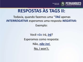 RESPOSTAS ÀS TAGS II:
Todavia, quando fazemos uma “TAG apenas
INTERROGATIVA esperamos uma resposta NEGATIVA:
Exemplo:
Você não irá, irá?
Esperamos como resposta:
Não, não irei.
No, I won’t.
 