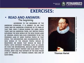 EXERCISES:
• READ AND ANSWER:
The beginning
ACCORDING TO THE BEGINNING OF THE
AMERICAN LITERATURE, IT IS CORRECT TO SAY THAT
THERE WAS NO AMERICAN LITERATURE OF ITS OWN AT
THAT TIME, ONCE IT BEGAN DURING THE 1600S, WHEN
THERE WAS NO AMERICAN THERE, BUT BRITISH PEOPLE
EXPLORING THE NEW WORLD OR THE NEW FOUND LAND
OF VIRGINIA; WHICH WAS ALSO CONSIDERED TO BE THE
PROMISED LAND BY SOME PURITAN PEOPLE OF THAT
EPOCH. THE EXPLORATION AND COLONIZATION OF THE
NEW WORLD BY THE ENGLISH PEOPLE WOULD BE
REGISTERED ON BOOKS THAT WOULD BE READ BY
PEOPLE WITH DIFFERENT PURPOSES, SUCH AS LEISURE
OR EVEN FOR INFORMATION, BECAUSE MANY WRITERS
WOULD WRITE ABOUT FANTASY AND ALSO ABOUT TRUE
STORIES, BRIEF AND TRUE REPORTS OF THE NEW FOUND
LAND OF VIRGINIA, BY THOMAS HARIOT, WAS ONE OF
SUCH KINDS;
Thomas Hariot
Foto:
Thomas
Harriot
-
Autor
desconhecido
-
1602/Domínio
público
 