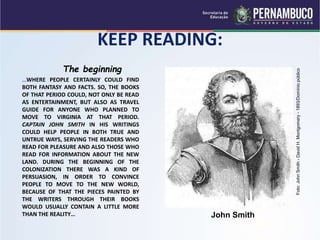 KEEP READING:
The beginning
…WHERE PEOPLE CERTAINLY COULD FIND
BOTH FANTASY AND FACTS. SO, THE BOOKS
OF THAT PERIOD COULD, NOT ONLY BE READ
AS ENTERTAINMENT, BUT ALSO AS TRAVEL
GUIDE FOR ANYONE WHO PLANNED TO
MOVE TO VIRGINIA AT THAT PERIOD.
CAPTAIN JOHN SMITH IN HIS WRITINGS
COULD HELP PEOPLE IN BOTH TRUE AND
UNTRUE WAYS, SERVING THE READERS WHO
READ FOR PLEASURE AND ALSO THOSE WHO
READ FOR INFORMATION ABOUT THE NEW
LAND. DURING THE BEGINNING OF THE
COLONIZATION THERE WAS A KIND OF
PERSUASION, IN ORDER TO CONVINCE
PEOPLE TO MOVE TO THE NEW WORLD,
BECAUSE OF THAT THE PIECES PAINTED BY
THE WRITERS THROUGH THEIR BOOKS
WOULD USUALLY CONTAIN A LITTLE MORE
THAN THE REALITY… John Smith
Foto:
John
Smith
-
David
H.
Montgomery
-
1893/Domínio
público
 