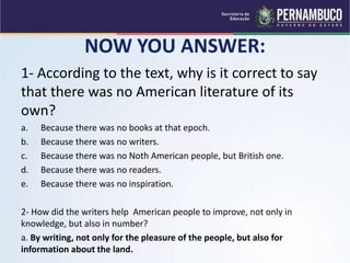 NOW YOU ANSWER:
1- According to the text, why is it correct to say
that there was no American literature of its
own?
a. Because there was no books at that epoch.
b. Because there was no writers.
c. Because there was no Noth American people, but British one.
d. Because there was no readers.
e. Because there was no inspiration.
2- How did the writers help American people to improve, not only in
knowledge, but also in number?
a. By writing, not only for the pleasure of the people, but also for
information about the land.
 