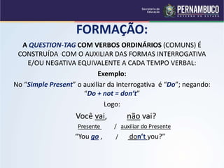 FORMAÇÃO:
A QUESTION-TAG COM VERBOS ORDINÁRIOS (COMUNS) É
CONSTRUÍDA COM O AUXILIAR DAS FORMAS INTERROGATIVA
E/OU NEGATIVA EQUIVALENTE A CADA TEMPO VERBAL:
Exemplo:
No “Simple Present” o auxiliar da interrogativa é “Do”; negando:
“Do + not = don’t”
Logo:
Você vai, não vai?
Presente / auxiliar do Presente
“You go , / don’t you?”
 