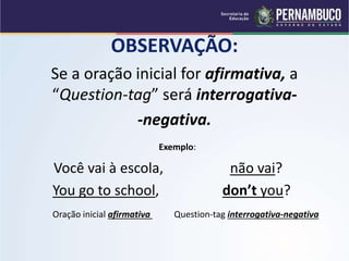 OBSERVAÇÃO:
Se a oração inicial for afirmativa, a
“Question-tag” será interrogativa-
-negativa.
Exemplo:
Você vai à escola, não vai?
You go to school, don’t you?
Oração inicial afirmativa Question-tag interrogativa-negativa
 