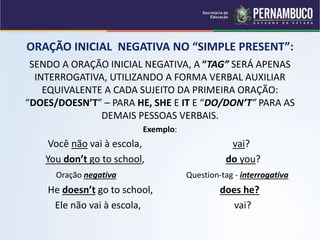 ORAÇÃO INICIAL NEGATIVA NO “SIMPLE PRESENT”:
SENDO A ORAÇÃO INICIAL NEGATIVA, A “TAG” SERÁ APENAS
INTERROGATIVA, UTILIZANDO A FORMA VERBAL AUXILIAR
EQUIVALENTE A CADA SUJEITO DA PRIMEIRA ORAÇÃO:
“DOES/DOESN’T” – PARA HE, SHE E IT E “DO/DON’T” PARA AS
DEMAIS PESSOAS VERBAIS.
Exemplo:
Você não vai à escola, vai?
You don’t go to school, do you?
Oração negativa Question-tag - interrogativa
He doesn’t go to school, does he?
Ele não vai à escola, vai?
 