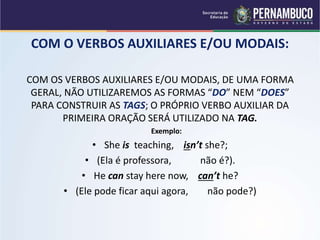 COM O VERBOS AUXILIARES E/OU MODAIS:
COM OS VERBOS AUXILIARES E/OU MODAIS, DE UMA FORMA
GERAL, NÃO UTILIZAREMOS AS FORMAS “DO” NEM “DOES”
PARA CONSTRUIR AS TAGS; O PRÓPRIO VERBO AUXILIAR DA
PRIMEIRA ORAÇÃO SERÁ UTILIZADO NA TAG.
Exemplo:
• She is teaching, isn’t she?;
• (Ela é professora, não é?).
• He can stay here now, can’t he?
• (Ele pode ficar aqui agora, não pode?)
 