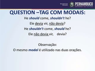 QUESTION –TAG COM MODAIS:
He should come, shouldn’t he?
Ele devia vir, não devia?
He shouldn’t come, should he?
Ele não devia vir, devia?
Observação:
O mesmo modal é utilizado nas duas orações.
 