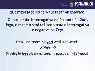 QUESTION TAGS NO “SIMPLE PAST” AFIRMATIVO:
O auxiliar da Interrogativa no Passado é “Did”,
logo, o mesmo será utilizado para a interrogativa
e negativa na Tag:
Brazilian team played well last week,
didn’t it?
(A seleção jogou bem na semana passada, não jogou?
 
