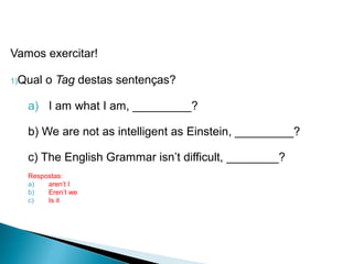 Vamos exercitar!
1)Qual o Tag destas sentenças?
a) I am what I am, _________?
b) We are not as intelligent as Einstein, _________?
c) The English Grammar isn’t difficult, ________?
Respostas:
a) aren’t I
b) Eren’t we
c) Is it
LÍNGUA INGLESA, 9º Ano do Ensino Fundamental
QUESTION TAGS
 