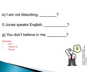 e) I am not disturbing, ________?
f) Jonas speaks English, ___________?
g) You don’t believe in me, _________?
Respostas:
a) Am I
b) Doesn’t he
c) Do you
LÍNGUA INGLESA, 9º Ano do Ensino Fundamental
QUESTION TAGS
Imagem:Pictofigo/Creative
CommonsAttribution-ShareAlike
3.0Unported
 