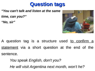 Question tagsQuestion tags
“You can't talk and listen at the same
time, can you?”
“No, sir”
A question tag is a structure used to confirm a
statement via a short question at the end of the
sentence.
You speak English, don't you?
He will visit Argentina next month, won't he?
 