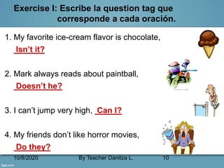 10/8/2020 By Teacher Danitza L. 10
Exercise I: Escribe la question tag que
corresponde a cada oración.
1. My favorite ice-cream flavor is chocolate,
Isn’t it?
2. Mark always reads about paintball,
Doesn’t he?
3. I can’t jump very high, Can I?
4. My friends don’t like horror movies,
Do they?
 