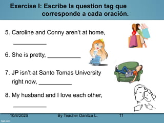 10/8/2020 By Teacher Danitza L. 11
Exercise I: Escribe la question tag que
corresponde a cada oración.
5. Caroline and Conny aren’t at home,
__________
6. She is pretty, __________
7. JP isn’t at Santo Tomas University
right now, __________
8. My husband and I love each other,
__________
 
