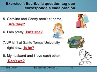 10/8/2020 By Teacher Danitza L. 12
Exercise I: Escribe la question tag que
corresponde a cada oración.
5. Caroline and Conny aren’t at home,
Are they?
6. I am pretty, Isn’t she?
7. JP isn’t at Santo Tomas University
right now, Is he?
8. My husband and I love each other,
Don’t we?
 