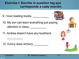 10/8/2020 By Teacher Danitza L. 13
Exercise I: Escribe la question tag que
corresponde a cada oración.
9. I love reading books, __________
10. My son can learn everything just paying
attention in class, __________
11. Andrea doesn’t have any boyfriend,
__________
12. Conny does archery, _________
 