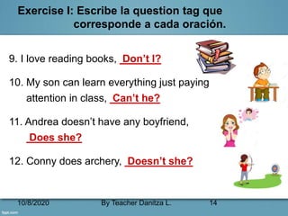 10/8/2020 By Teacher Danitza L. 14
Exercise I: Escribe la question tag que
corresponde a cada oración.
9. I love reading books, Don’t I?
10. My son can learn everything just paying
attention in class, Can’t he?
11. Andrea doesn’t have any boyfriend,
Does she?
12. Conny does archery, Doesn’t she?
 