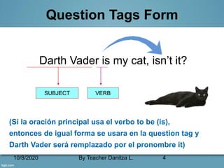 10/8/2020 By Teacher Danitza L. 4
Question Tags Form
Darth Vader is my cat, isn’t it?
(Si la oración principal usa el verbo to be (is),
entonces de igual forma se usara en la question tag y
Darth Vader será remplazado por el pronombre it)
SUBJECT VERB
 