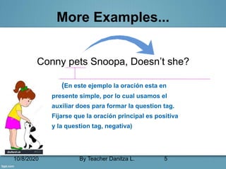 10/8/2020 By Teacher Danitza L. 5
More Examples...
Conny pets Snoopa, Doesn’t she?
(En este ejemplo la oración esta en
presente simple, por lo cual usamos el
auxiliar does para formar la question tag.
Fijarse que la oración principal es positiva
y la question tag, negativa)
 