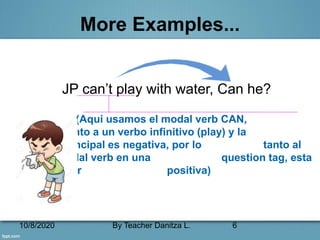 10/8/2020 By Teacher Danitza L. 6
More Examples...
JP can’t play with water, Can he?
(Aqui usamos el modal verb CAN,
junto a un verbo infinitivo (play) y la
oración principal es negativa, por lo tanto al
usar el modal verb en una question tag, esta
pasará a ser positiva)
 