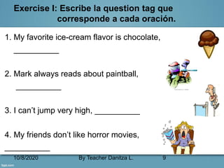 10/8/2020 By Teacher Danitza L. 9
Exercise I: Escribe la question tag que
corresponde a cada oración.
1. My favorite ice-cream flavor is chocolate,
__________
2. Mark always reads about paintball,
__________
3. I can’t jump very high, __________
4. My friends don’t like horror movies,
__________
 