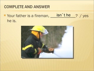                                 isn`t he
    Your father is a fireman, ____________? / yes
    he is.
 