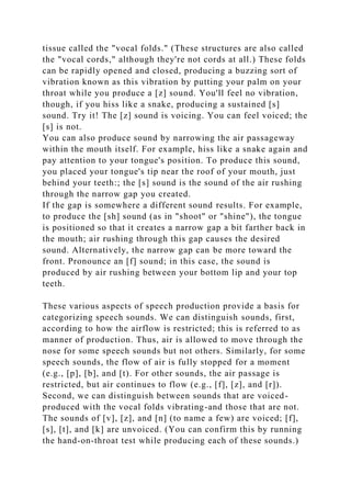 tissue called the "vocal folds." (These structures are also called
the "vocal cords," although they're not cords at all.) These folds
can be rapidly opened and closed, producing a buzzing sort of
vibration known as this vibration by putting your palm on your
throat while you produce a [z] sound. You'll feel no vibration,
though, if you hiss like a snake, producing a sustained [s]
sound. Try it! The [z] sound is voicing. You can feel voiced; the
[s] is not.
You can also produce sound by narrowing the air passageway
within the mouth itself. For example, hiss like a snake again and
pay attention to your tongue's position. To produce this sound,
you placed your tongue's tip near the roof of your mouth, just
behind your teeth:; the [s] sound is the sound of the air rushing
through the narrow gap you created.
If the gap is somewhere a different sound results. For example,
to produce the [sh] sound (as in "shoot" or "shine"), the tongue
is positioned so that it creates a narrow gap a bit farther back in
the mouth; air rushing through this gap causes the desired
sound. Alternatively, the narrow gap can be more toward the
front. Pronounce an [f] sound; in this case, the sound is
produced by air rushing between your bottom lip and your top
teeth.
These various aspects of speech production provide a basis for
categorizing speech sounds. We can distinguish sounds, first,
according to how the airflow is restricted; this is referred to as
manner of production. Thus, air is allowed to move through the
nose for some speech sounds but not others. Similarly, for some
speech sounds, the flow of air is fully stopped for a moment
(e.g., [p], [b], and [t). For other sounds, the air passage is
restricted, but air continues to flow (e.g., [f], [z], and [r]).
Second, we can distinguish between sounds that are voiced-
produced with the vocal folds vibrating-and those that are not.
The sounds of [v], [z], and [n] (to name a few) are voiced; [f],
[s], [t], and [k] are unvoiced. (You can confirm this by running
the hand-on-throat test while producing each of these sounds.)
 