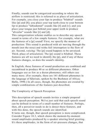 Finally, sounds can be categorized according to where the
airflow is restricted; this is referred to as place of articulation.
For example, you close your lips to produce "bilabial" sounds
like [p] and [b]; you place your top teeth close to your bottom
lip to produce "labiodental" sounds like [f] and [v]; and you
place your tongue just behind your upper teeth to produce
"alveolar" sounds like [t] and [d].
This categorization scheme enables us to describe any speech
sound in terms of a few simple features. For example, what are
the features of a [p] sound? First, we specify the manner of
production: This sound is produced with air moving through the
mouth (not the nose) and witha full interruption to the flow of
air. Second, voicing: The [p] sound happens to be unvoiced.
Third, place of articulation: The [p] sound is bilabial. These
features are all we need to identify the [p], and if any of these
features changes, so does the sound's identity.
In English, these features of sound production are combined and
recombined to produce 40 or so different phonemes. Other
languages use as few as a dozen phonemes; still others use
many more. (For example, there are 141 different phonemes in
the language of Khoisan, spoken by the Bushmen of Africa;
Halle, 1990.) In all cases, though, the phonemes are created by
simple combinations of the features just described.
The Complexity of Speech Perception
This description of speech sounds invites a simple proposal
about speech perception. We've just said that each speech sound
can be defined in terms of a small number of features. Perhaps,
then, all a perceiver needs to do is detect these features, and
with this done, the speech sounds are identified.
It turns out, though, that speech perception is more complicated.
Consider Figure 10.3, which shows the moment-by-moment
sound amplitudes produced by a speaker uttering brief greeting.
It's these amplitudes, in the form of air-pressure changes, that
 
