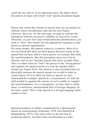 reach the ear, and so, in an important sense, the figure shows
the pattern of input with which "real" speech perception begins.
Notice that within this stream of speech there are no markers to
indicate where one phoneme ends and the next begins.
Likewise, there are, for the most part, no gaps to indicate the
boundaries between successive syllables or successive words.
Therefore, as your first step toward phoneme identification, you
need to "slice" this stream into the appropriate segments-a step
known as speech segmentation.
For many people, this pattern comes as a surprise. Most of us
are convinced that there are brief pauses between words in the
speech that we hear, and it's these pauses, we assume, that mark
the word boundaries. But this perception turns out to be an
illusion, and we are "hearing" pauses that aren't actually there.
This is evident when we "hear" the pauses in the "wrong places"
and segment the speech stream in a way the speaker didn't
intend (see Figure 10.4). The illusion is also revealed when we
physically measure the speech stream (as we did in order to
create Figure 10.3) or when we listen to speech we can't
understand-for example, speech in a circumstance, we lack the
skill needed to segment the stream, so we're unable to "supply"
the word boundaries. As a consequence, we hear what is really
there: a continuous, uninterrupted flow of foreign language. In
the latter sound. That is why speech in a foreign language often
sounds so fast.
Speech perception is further complicated by a phenomenon
known as coarticulation (Liberman, 1970; also Daniloff &
Hammarberg, 1973). This term refers to the fact that in
producing speech, you don't utter one phoneme at a time.
 