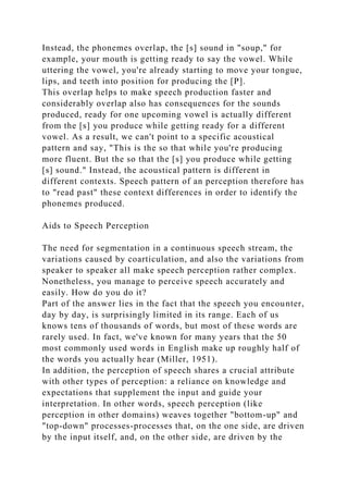 Instead, the phonemes overlap, the [s] sound in "soup," for
example, your mouth is getting ready to say the vowel. While
uttering the vowel, you're already starting to move your tongue,
lips, and teeth into position for producing the [P].
This overlap helps to make speech production faster and
considerably overlap also has consequences for the sounds
produced, ready for one upcoming vowel is actually different
from the [s] you produce while getting ready for a different
vowel. As a result, we can't point to a specific acoustical
pattern and say, "This is the so that while you're producing
more fluent. But the so that the [s] you produce while getting
[s] sound." Instead, the acoustical pattern is different in
different contexts. Speech pattern of an perception therefore has
to "read past" these context differences in order to identify the
phonemes produced.
Aids to Speech Perception
The need for segmentation in a continuous speech stream, the
variations caused by coarticulation, and also the variations from
speaker to speaker all make speech perception rather complex.
Nonetheless, you manage to perceive speech accurately and
easily. How do you do it?
Part of the answer lies in the fact that the speech you encounter,
day by day, is surprisingly limited in its range. Each of us
knows tens of thousands of words, but most of these words are
rarely used. In fact, we've known for many years that the 50
most commonly used words in English make up roughly half of
the words you actually hear (Miller, 1951).
In addition, the perception of speech shares a crucial attribute
with other types of perception: a reliance on knowledge and
expectations that supplement the input and guide your
interpretation. In other words, speech perception (like
perception in other domains) weaves together "bottom-up" and
"top-down" processes-processes that, on the one side, are driven
by the input itself, and, on the other side, are driven by the
 